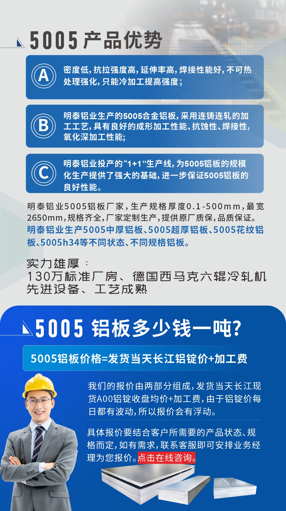 5005鋁板執行標準

鋁板帶國家標準(GB/T 3880-2006)，適用于鋁合金板帶材料的統一標準。

5005鋁板性能優勢

1、密度低，抗拉強度高，延伸率高，焊接性能好，不可熱處理強化，只能冷加工提高強度；

2、明泰鋁業生產的5005合金鋁板，采用連鑄連軋的加工工藝，具有良好的成形加工性能、抗蝕性、焊接性，氧化深加工性能;

3、明泰鋁業投產的“1+1”生產線，為5005鋁板的規模化生產提供了強大的基礎，進一步保證5005鋁板的良好性能。
