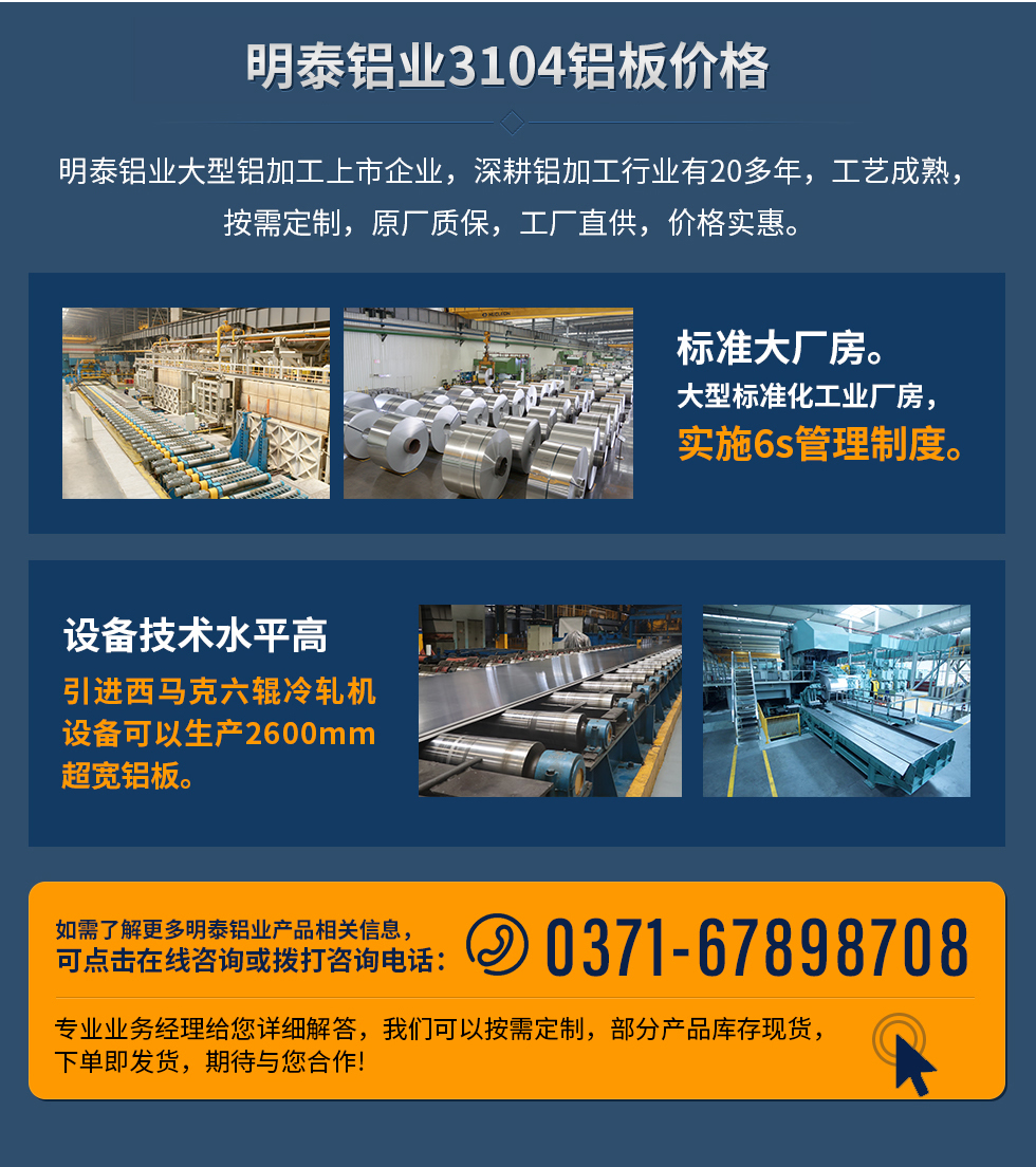 明泰鋁業(yè)3104鋁板價(jià)格
　　明泰鋁業(yè)大型鋁加工上市企業(yè)，深耕鋁加工行業(yè)有20多年，工藝成熟，按需定制，原廠質(zhì)保，工廠直供，價(jià)格實(shí)惠。
　　1、標(biāo)準(zhǔn)大廠房。大型標(biāo)準(zhǔn)化工業(yè)廠房，實(shí)施6s管理制度。
　　2、設(shè)備技術(shù)水平高。引進(jìn)西馬克六輥冷軋機(jī)設(shè)備可以生產(chǎn)2600mm超寬鋁板。
　　如需了解更多明泰鋁業(yè)產(chǎn)品先關(guān)信息，可點(diǎn)擊在線咨詢，或撥打咨詢電話：0371-67898708，專業(yè)業(yè)務(wù)經(jīng)理給您詳細(xì)解答，我們可以按需定制，部分產(chǎn)品庫(kù)存現(xiàn)貨，下單即發(fā)貨，期待與您合作!